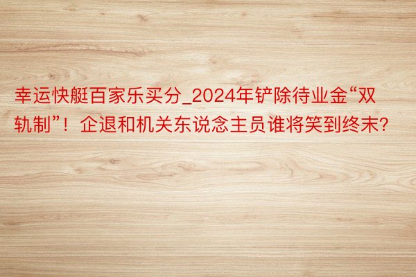 幸运快艇百家乐买分_2024年铲除待业金“双轨制”！企退和机关东说念主员谁将笑到终末？
