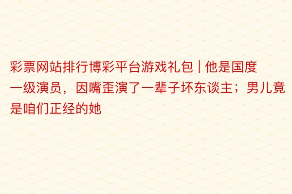彩票网站排行博彩平台游戏礼包 | 他是国度一级演员，因嘴歪演了一辈子坏东谈主；男儿竟是咱们正经的她