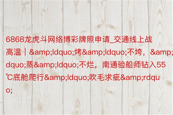 6868龙虎斗网络博彩牌照申请_交通线上战高温｜&ldquo;烤&ldquo;不垮，&rdquo;蒸&ldquo;不烂，南通验船师钻入55℃底舱爬行&ldquo;吹毛求疵&rdquo;