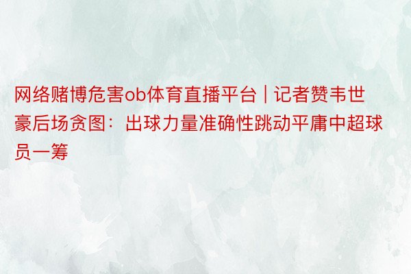 网络赌博危害ob体育直播平台 | 记者赞韦世豪后场贪图：出球力量准确性跳动平庸中超球员一筹
