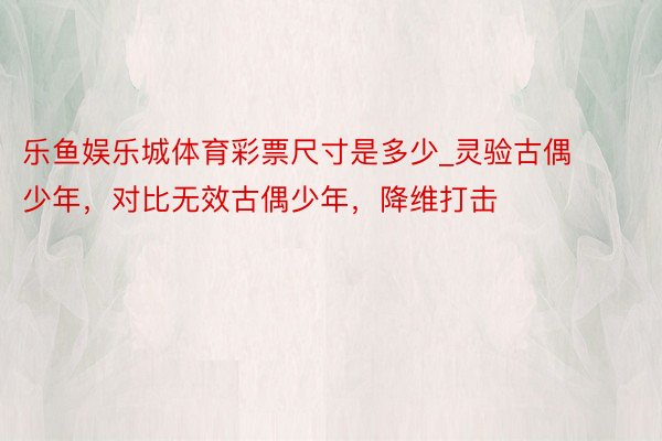 乐鱼娱乐城体育彩票尺寸是多少_灵验古偶少年，对比无效古偶少年，降维打击