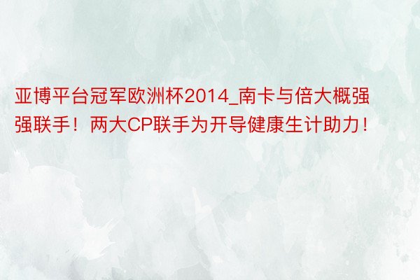 亚博平台冠军欧洲杯2014_南卡与倍大概强强联手！两大CP联手为开导健康生计助力！