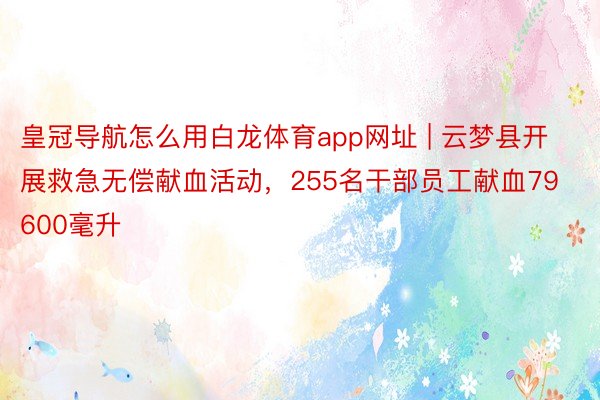 皇冠导航怎么用白龙体育app网址 | 云梦县开展救急无偿献血活动，255名干部员工献血79600毫升