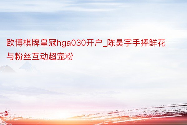 欧博棋牌皇冠hga030开户_陈昊宇手捧鲜花与粉丝互动超宠粉