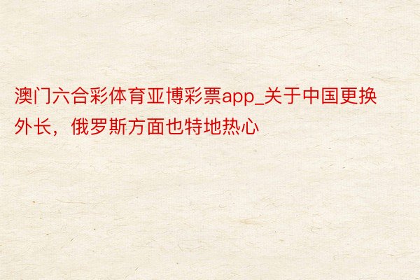 澳门六合彩体育亚博彩票app_关于中国更换外长，俄罗斯方面也特地热心