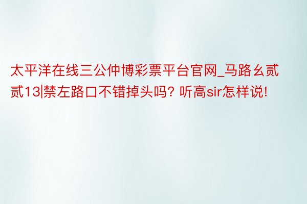 太平洋在线三公仲博彩票平台官网_马路幺贰贰13|禁左路口不错掉头吗? 听高sir怎样说!