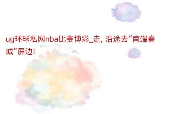 ug环球私网nba比赛博彩_走, 沿途去“南端春城”屏边!