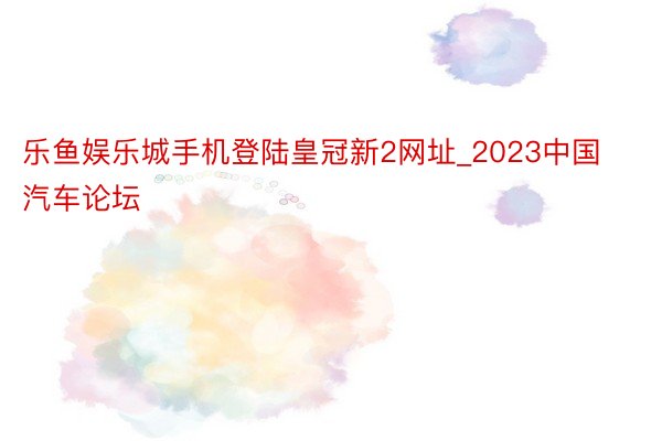 乐鱼娱乐城手机登陆皇冠新2网址_2023中国汽车论坛