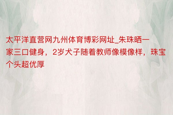 太平洋直营网九州体育博彩网址_朱珠晒一家三口健身，2岁犬子随着教师像模像样，珠宝个头超优厚