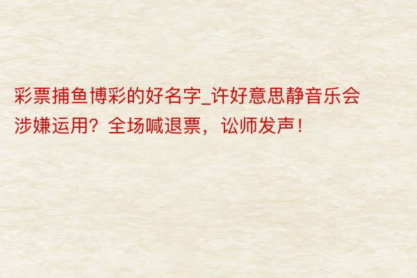 彩票捕鱼博彩的好名字_许好意思静音乐会涉嫌运用？全场喊退票，讼师发声！