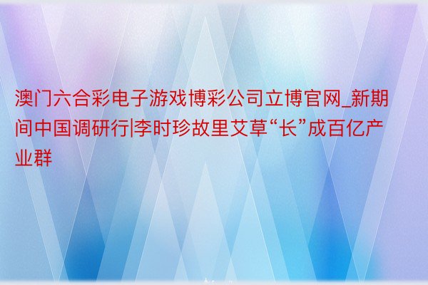 澳门六合彩电子游戏博彩公司立博官网_新期间中国调研行|李时珍故里艾草“长”成百亿产业群
