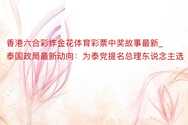 香港六合彩炸金花体育彩票中奖故事最新_泰国政局最新动向：为泰党提名总理东说念主选