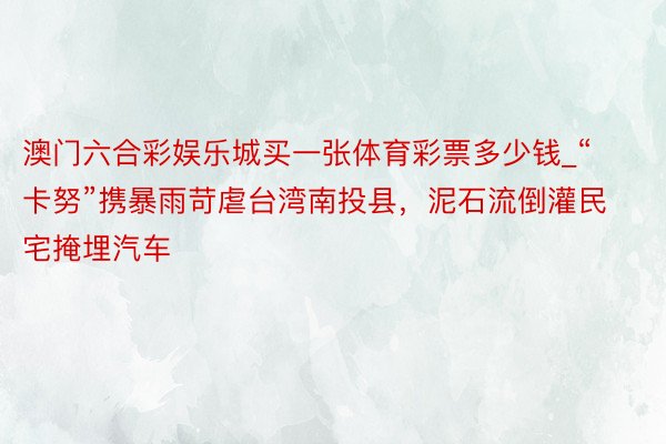 澳门六合彩娱乐城买一张体育彩票多少钱_“卡努”携暴雨苛虐台湾南投县，泥石流倒灌民宅掩埋汽车