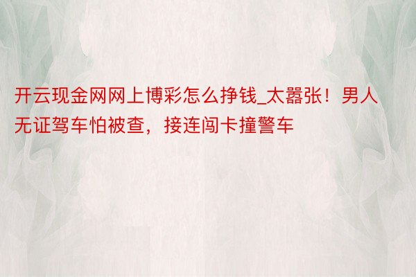 开云现金网网上博彩怎么挣钱_太嚣张！男人无证驾车怕被查，接连闯卡撞警车