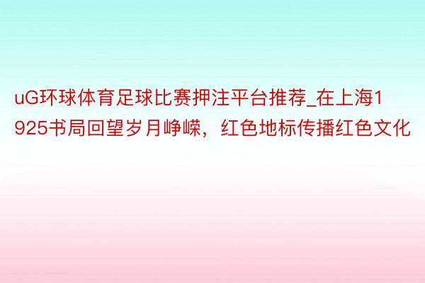 uG环球体育足球比赛押注平台推荐_在上海1925书局回望岁月峥嵘，红色地标传播红色文化