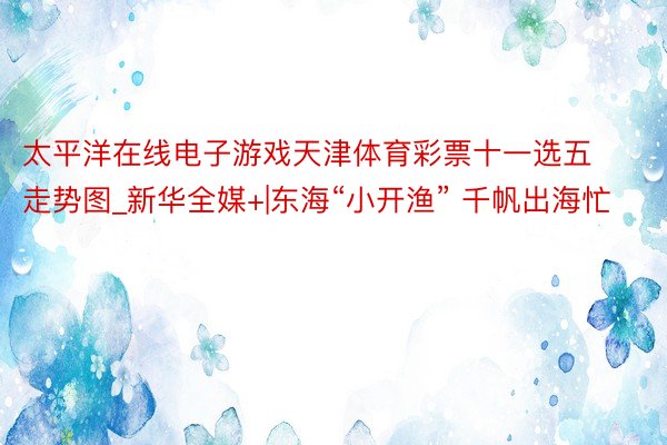 太平洋在线电子游戏天津体育彩票十一选五走势图_新华全媒+|东海“小开渔” 千帆出海忙