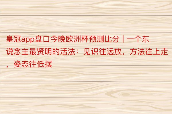 皇冠app盘口今晚欧洲杯预测比分 | 一个东说念主最贤明的活法：见识往远放，方法往上走，姿态往低摆