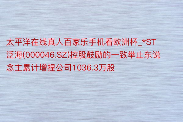 太平洋在线真人百家乐手机看欧洲杯_*ST泛海(000046.SZ)控股鼓励的一致举止东说念主累计增捏公司1036.3万股