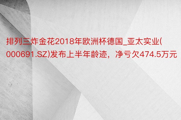 排列三炸金花2018年欧洲杯德国_亚太实业(000691.SZ)发布上半年龄迹，净亏欠474.5万元