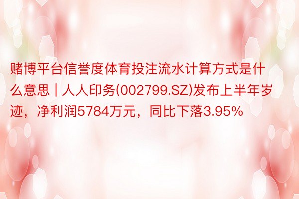 赌博平台信誉度体育投注流水计算方式是什么意思 | 人人印务(002799.SZ)发布上半年岁迹，净利润5784万元，同比下落3.95%