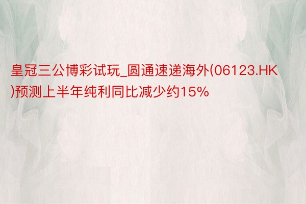 皇冠三公博彩试玩_圆通速递海外(06123.HK)预测上半年纯利同比减少约15%