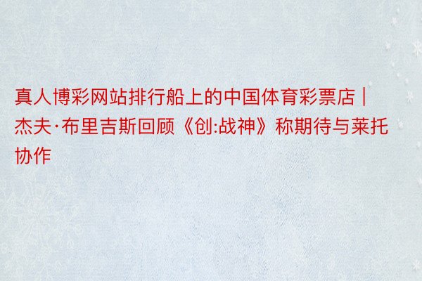 真人博彩网站排行船上的中国体育彩票店 | 杰夫·布里吉斯回顾《创:战神》称期待与莱托协作