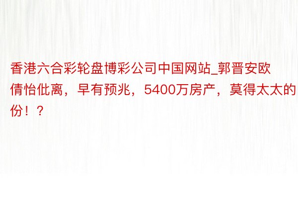 香港六合彩轮盘博彩公司中国网站_郭晋安欧倩怡仳离，早有预兆，5400万房产，莫得太太的份！？