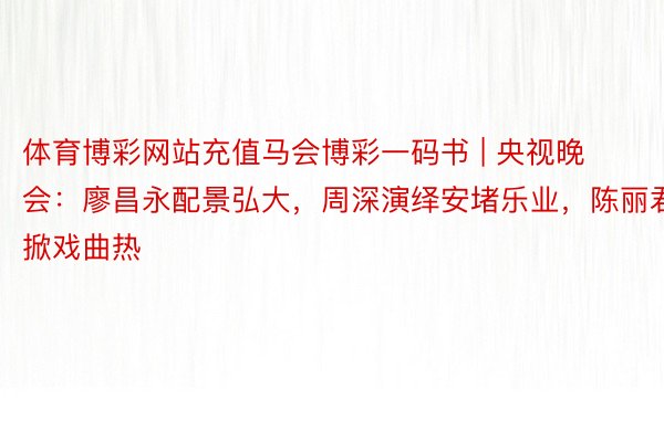 体育博彩网站充值马会博彩一码书 | 央视晚会：廖昌永配景弘大，周深演绎安堵乐业，陈丽君掀戏曲热