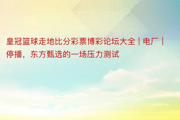 皇冠篮球走地比分彩票博彩论坛大全 | 电厂｜停播，东方甄选的一场压力测试