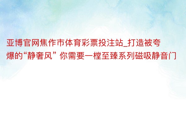 亚博官网焦作市体育彩票投注站_打造被夸爆的“静奢风” 你需要一樘至臻系列磁吸静音门