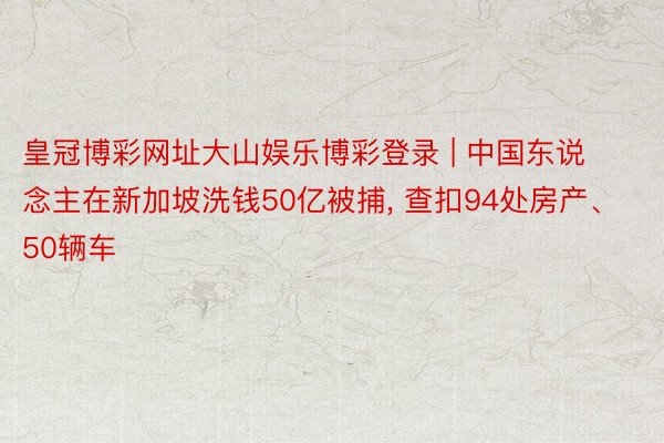 皇冠博彩网址大山娱乐博彩登录 | 中国东说念主在新加坡洗钱50亿被捕, 查扣94处房产、50辆车