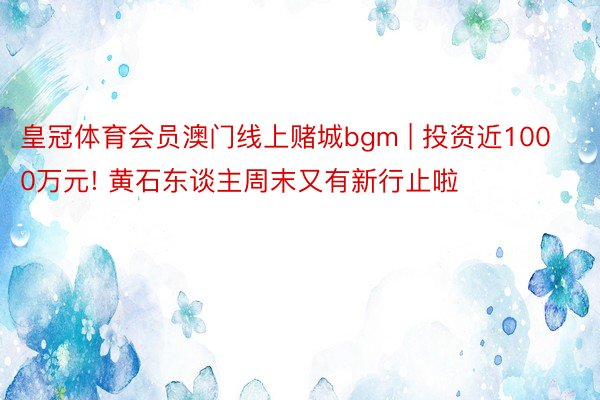 皇冠体育会员澳门线上赌城bgm | 投资近1000万元! 黄石东谈主周末又有新行止啦