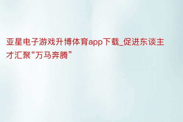 亚星电子游戏升博体育app下载_促进东谈主才汇聚“万马奔腾”