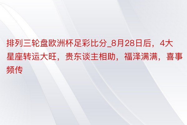 排列三轮盘欧洲杯足彩比分_8月28日后，4大星座转运大旺，贵东谈主相助，福泽满满，喜事频传