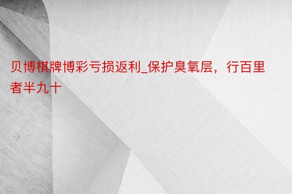 贝博棋牌博彩亏损返利_保护臭氧层，行百里者半九十
