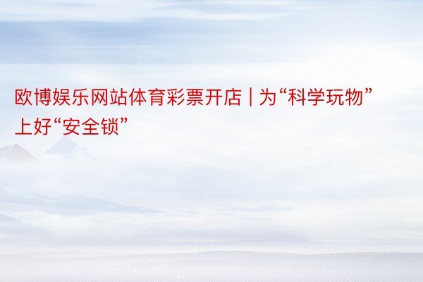 欧博娱乐网站体育彩票开店 | 为“科学玩物”上好“安全锁”