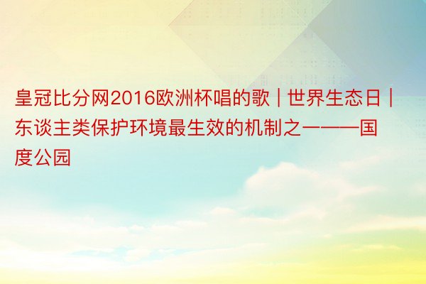 皇冠比分网2016欧洲杯唱的歌 | 世界生态日 | 东谈主类保护环境最生效的机制之一——国度公园