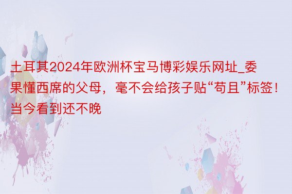 土耳其2024年欧洲杯宝马博彩娱乐网址_委果懂西席的父母，毫不会给孩子贴“苟且”标签！当今看到还不晚