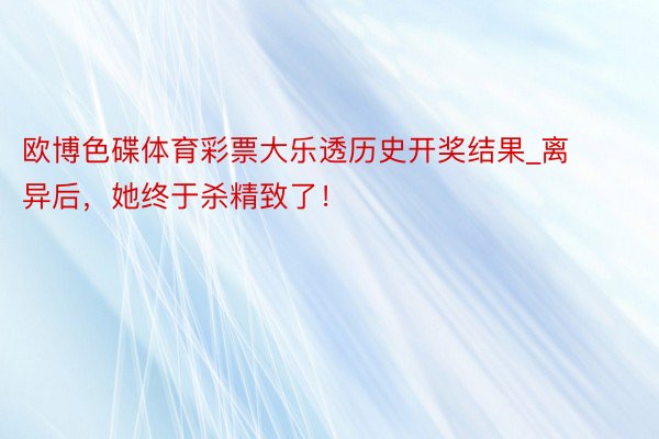 欧博色碟体育彩票大乐透历史开奖结果_离异后，她终于杀精致了！