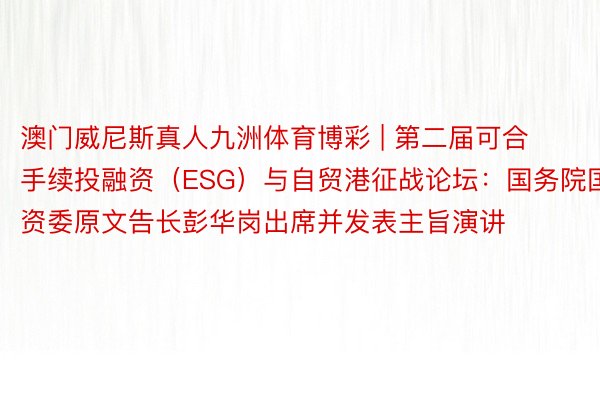 澳门威尼斯真人九洲体育博彩 | 第二届可合手续投融资（ESG）与自贸港征战论坛：国务院国资委原文告长彭华岗出席并发表主旨演讲