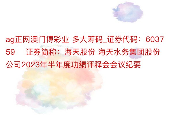 ag正网澳门博彩业 多大筹码_证券代码：603759    证券简称：海天股份 海天水务集团股份公司2023年半年度功绩评释会会议纪要