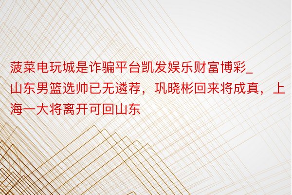 菠菜电玩城是诈骗平台凯发娱乐财富博彩_山东男篮选帅已无遴荐，巩晓彬回来将成真，上海一大将离开可回山东