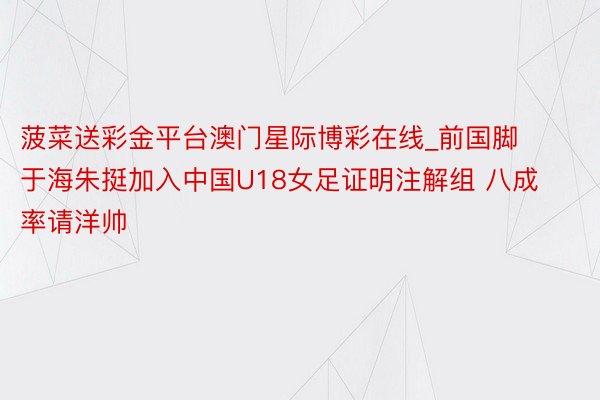 菠菜送彩金平台澳门星际博彩在线_前国脚于海朱挺加入中国U18女足证明注解组 八成率请洋帅