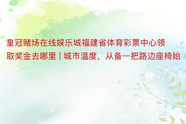 皇冠赌场在线娱乐城福建省体育彩票中心领取奖金去哪里 | 城市温度，从备一把路边座椅始