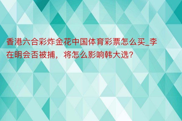 香港六合彩炸金花中国体育彩票怎么买_李在明会否被捕，将怎么影响韩大选?
