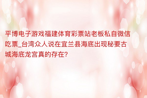 平博电子游戏福建体育彩票站老板私自微信吃票_台湾众人说在宜兰县海底出现秘要古城海底龙宫真的存在？