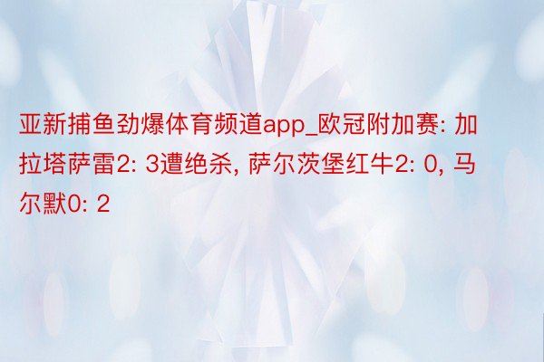 亚新捕鱼劲爆体育频道app_欧冠附加赛: 加拉塔萨雷2: 3遭绝杀, 萨尔茨堡红牛2: 0, 马尔默0: 2