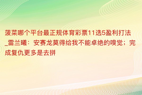 菠菜哪个平台最正规体育彩票11选5盈利打法_雷兰曦：安赛龙莫得给我不能卓绝的嗅觉；完成复仇更多是去拼
