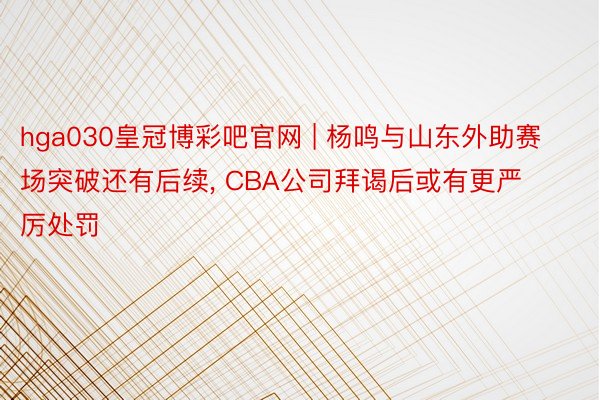 hga030皇冠博彩吧官网 | 杨鸣与山东外助赛场突破还有后续, CBA公司拜谒后或有更严厉处罚