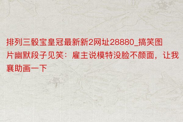 排列三骰宝皇冠最新新2网址28880_搞笑图片幽默段子见笑：雇主说模特没脸不颜面，让我襄助画一下